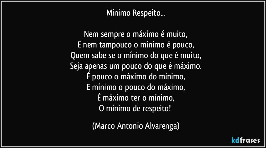 Mínimo Respeito...

Nem sempre o máximo é muito,
E nem tampouco o mínimo é pouco,
Quem sabe se o mínimo do que é muito,
Seja apenas um pouco do que é máximo.
É pouco o máximo do mínimo,
E mínimo o pouco do máximo,
É máximo ter o mínimo,
O mínimo de respeito! (Marco Antonio Alvarenga)