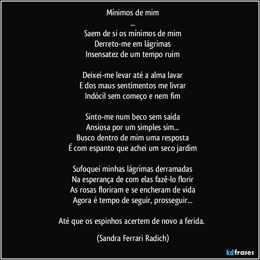 Mínimos de mim
...
Saem de si os mínimos de mim
Derreto-me em lágrimas
Insensatez de um tempo ruim

Deixei-me levar até a alma lavar
E dos maus sentimentos me livrar
Indócil sem começo e nem fim

Sinto-me num beco sem saída
Ansiosa por um simples sim...
Busco dentro de mim uma resposta
É com espanto que achei um seco jardim

Sufoquei minhas lágrimas derramadas
Na esperança de com elas fazê-lo florir
As rosas floriram e se encheram de vida
Agora é tempo de seguir, prosseguir...

Até que os espinhos acertem de novo a ferida. (Sandra Ferrari Radich)