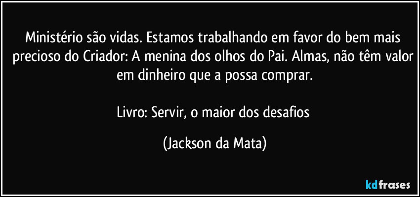 Ministério são vidas. Estamos trabalhando em favor do bem mais precioso do Criador: A menina dos olhos do Pai. Almas, não têm valor em dinheiro que a possa comprar.

Livro: Servir, o maior dos desafios (Jackson da Mata)