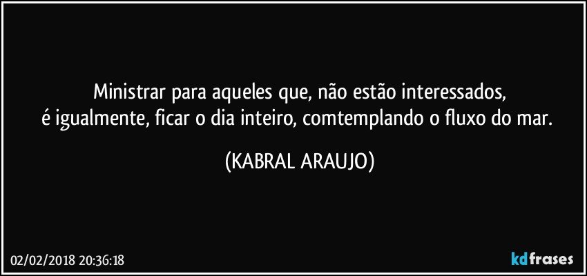 Ministrar para aqueles que, não estão interessados,
é igualmente, ficar o dia inteiro, comtemplando o fluxo do mar. (KABRAL ARAUJO)