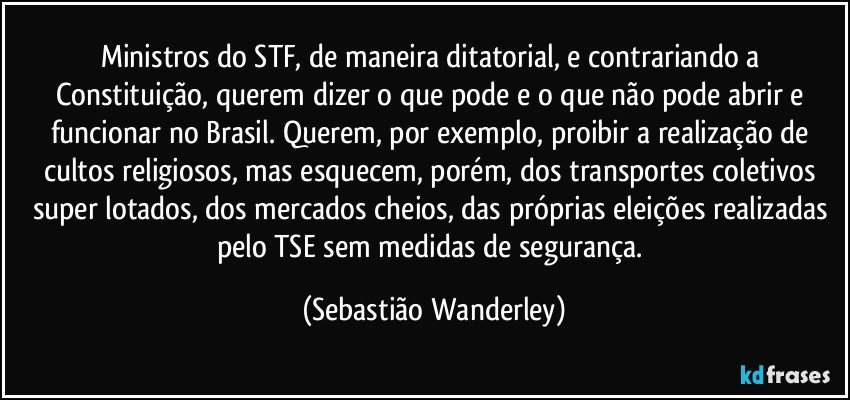 Ministros do STF, de maneira ditatorial, e contrariando a Constituição, querem dizer o que pode e o que não pode abrir e funcionar no Brasil. Querem, por exemplo, proibir a realização de cultos religiosos, mas esquecem, porém, dos transportes coletivos super lotados, dos mercados cheios, das próprias eleições realizadas pelo TSE sem medidas de segurança. (Sebastião Wanderley)