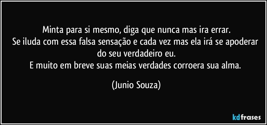 Minta para si mesmo, diga que nunca mas ira errar.
Se iluda com essa falsa sensação e cada vez mas ela irá se apoderar do seu verdadeiro eu.
E muito em breve suas meias verdades corroera sua alma. (Junio Souza)