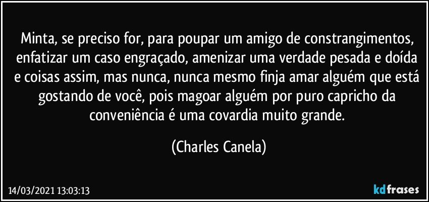 Minta, se preciso for, para poupar um amigo de constrangimentos, enfatizar um caso engraçado, amenizar uma verdade pesada e doída e coisas assim, mas nunca, nunca mesmo finja amar alguém que está gostando de você, pois magoar alguém por puro capricho da conveniência é uma covardia muito grande. (Charles Canela)