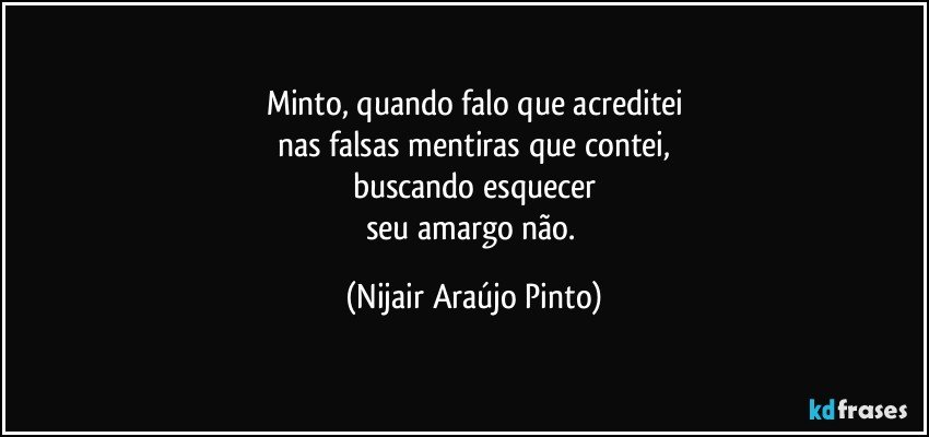 Minto, quando falo que acreditei
nas falsas mentiras que contei,
buscando esquecer
seu amargo não. (Nijair Araújo Pinto)