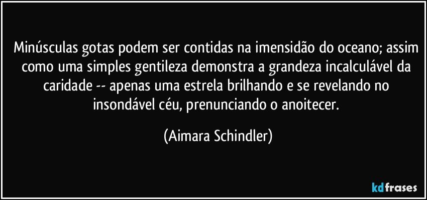 Minúsculas gotas podem ser contidas na imensidão do oceano; assim como uma simples gentileza demonstra a grandeza incalculável da caridade -- apenas uma estrela brilhando e se revelando no insondável céu, prenunciando o anoitecer. (Aimara Schindler)