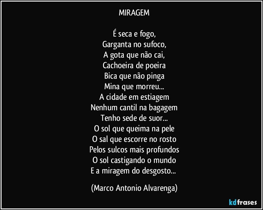 MIRAGEM

É seca e fogo,
Garganta no sufoco,
A gota que não cai,
Cachoeira de poeira
Bica que não pinga
Mina que morreu...
A cidade em estiagem
Nenhum cantil na bagagem
Tenho sede de suor...
O sol que queima na pele
O sal que escorre no rosto
Pelos sulcos mais profundos
O sol castigando o mundo
E a miragem do desgosto... (Marco Antonio Alvarenga)