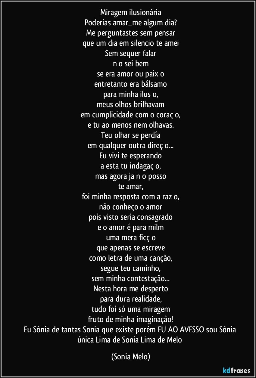 Miragem ilusionária
Poderias amar_me algum dia?
Me perguntastes sem pensar
que um dia em silencio te amei
Sem sequer falar
nāo sei bem
se era amor ou paixāo
entretanto era bálsamo
para minha ilusāo,
meus olhos brilhavam
em cumplicidade com o coraçāo,
e tu ao menos nem olhavas.
Teu olhar se perdía
em qualquer outra direçāo...
Eu vivi te esperando
a esta tu indagaçāo,
mas agora ja nāo posso
te amar,
foi minha resposta com a razāo,
não conheço o amor
pois visto seria consagrado
e o amor é para milm
uma mera ficçāo
que apenas se escreve
como letra de uma canção,
segue teu caminho,
sem minha contestação...
Nesta hora me desperto
para dura realidade,
tudo foi só uma miragem
fruto de minha imaginaçâo!
Eu Sônia de tantas Sonia que existe porém EU AO AVESSO sou Sônia única Lima de Sonia Lima de Melo (Sonia Melo)