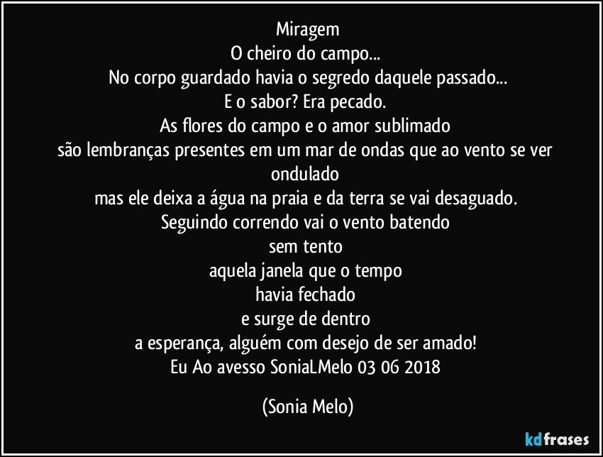 Miragem
O cheiro do campo... 
No corpo guardado havia o segredo daquele passado...
E o sabor?  Era pecado. 
As flores do campo e o amor sublimado 
são lembranças presentes em um mar de ondas que ao vento se ver ondulado 
mas ele deixa a água na praia e da terra se vai desaguado. 
Seguindo correndo vai o vento batendo 
sem tento 
aquela janela que o tempo 
havia fechado 
e  surge de dentro 
a esperança, alguém com desejo de ser amado! 
Eu Ao avesso SoniaLMelo 03/06/2018 (Sonia Melo)