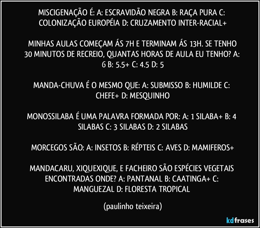 MISCIGENAÇÃO É:  A: ESCRAVIDÃO NEGRA  B: RAÇA PURA  C: COLONIZAÇÃO EUROPÉIA  D: CRUZAMENTO INTER-RACIAL+

 MINHAS AULAS COMEÇAM ÁS 7H E TERMINAM ÁS 13H. SE TENHO 30 MINUTOS DE RECREIO, QUANTAS HORAS DE AULA EU TENHO?  A: 6  B: 5.5+  C: 4.5  D: 5

MANDA-CHUVA É O MESMO QUE: A: SUBMISSO  B: HUMILDE  C: CHEFE+  D: MESQUINHO

MONOSSILABA É UMA PALAVRA FORMADA POR: A: 1 SILABA+  B: 4 SILABAS  C: 3 SILABAS  D: 2 SILABAS

MORCEGOS SÃO: A: INSETOS  B: RÉPTEIS  C: AVES  D: MAMIFEROS+

MANDACARU, XIQUEXIQUE, E FACHEIRO SÃO ESPÉCIES VEGETAIS ENCONTRADAS ONDE? A: PANTANAL  B: CAATINGA+  C: MANGUEZAL  D: FLORESTA TROPICAL (paulinho teixeira)