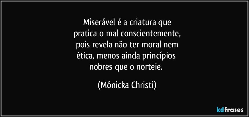 Miserável é a criatura que
pratica o mal conscientemente,
pois revela não ter moral nem
ética, menos ainda princípios 
nobres que o norteie. (Mônicka Christi)