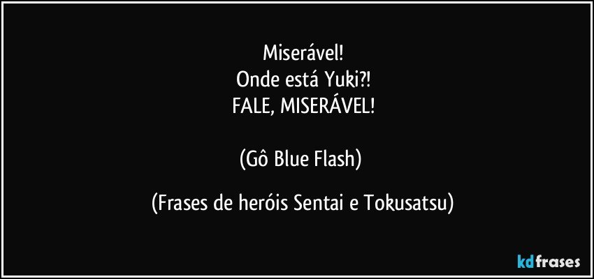 Miserável!
Onde está Yuki?!
FALE, MISERÁVEL!

(Gô / Blue Flash) (Frases de heróis Sentai e Tokusatsu)