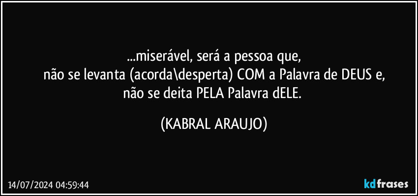 ...miserável, será a pessoa que,
não se levanta (acorda\desperta) COM a Palavra de DEUS e,
não se deita PELA Palavra dELE. (KABRAL ARAUJO)