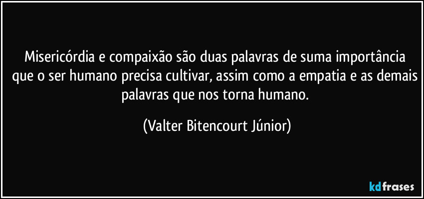 Misericórdia e compaixão são duas palavras de suma importância que o ser humano precisa cultivar, assim como a empatia e as demais palavras que nos torna humano. (Valter Bitencourt Júnior)