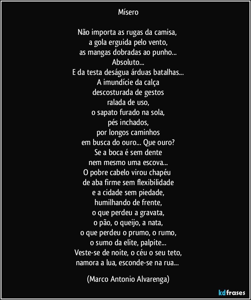 Mísero

Não importa as rugas da camisa, 
a gola erguida pelo vento,
as mangas dobradas ao punho...
Absoluto...
E da testa deságua árduas batalhas...
A imundície da calça
descosturada de gestos
ralada de uso,
o sapato furado na sola,
pés inchados,
por longos caminhos
em busca do ouro... Que ouro?
Se a boca é sem dente
nem mesmo uma escova...
O pobre cabelo virou chapéu 
de aba firme sem flexibilidade
e a cidade sem piedade,
humilhando de frente,
o que perdeu a gravata,
o pão, o queijo, a nata,
o que perdeu o prumo, o rumo,
o sumo da elite, palpite...
Veste-se de noite, o céu o seu teto,
namora a lua, esconde-se na rua... (Marco Antonio Alvarenga)