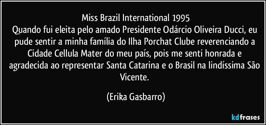 Miss Brazil International 1995
Quando fui eleita pelo amado Presidente Odárcio Oliveira Ducci, eu pude sentir a minha família do Ilha Porchat Clube reverenciando a Cidade Cellula Mater do meu país, pois me senti honrada e agradecida ao representar Santa Catarina e o Brasil na lindíssima São Vicente. (Erika Gasbarro)