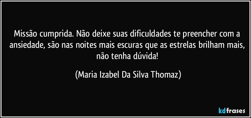 Missão cumprida. Não deixe suas dificuldades te preencher com a ansiedade, são nas noites mais escuras que as estrelas brilham mais,  não tenha dúvida! (Maria Izabel Da Silva Thomaz)