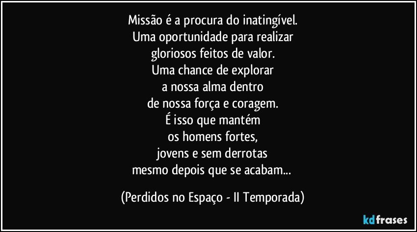 Missão é a procura do inatingível.
Uma oportunidade para realizar
gloriosos feitos de valor.
Uma chance de explorar
a nossa alma dentro
de nossa força e coragem.
É isso que mantém
os homens fortes,
jovens e sem derrotas
mesmo depois que se acabam... (Perdidos no Espaço - II Temporada)