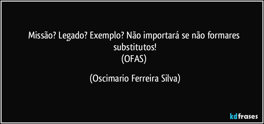 Missão? Legado? Exemplo? Não importará se não formares substitutos!
(OFAS) (Oscimario Ferreira Silva)