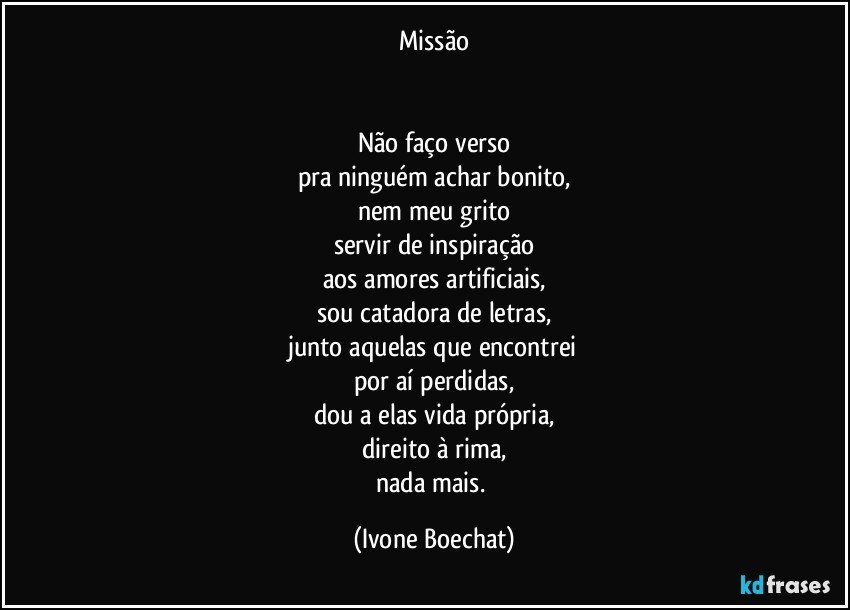 Missão

          
Não faço verso
pra ninguém achar  bonito,
nem meu grito
servir de inspiração
aos amores artificiais,
sou catadora de letras,
junto aquelas que encontrei
por aí perdidas,
dou a elas vida própria,
direito à rima,
nada mais. (Ivone Boechat)