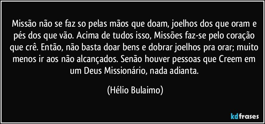 Missão não se faz so pelas mãos que doam, joelhos dos que oram e pés dos que vão.  Acima de tudos isso, Missões faz-se pelo coração que crê. Então,  não basta doar bens e dobrar joelhos pra orar; muito menos ir aos não alcançados.  Senão houver pessoas que Creem em um Deus Missionário,  nada adianta. (Hélio Bulaimo)