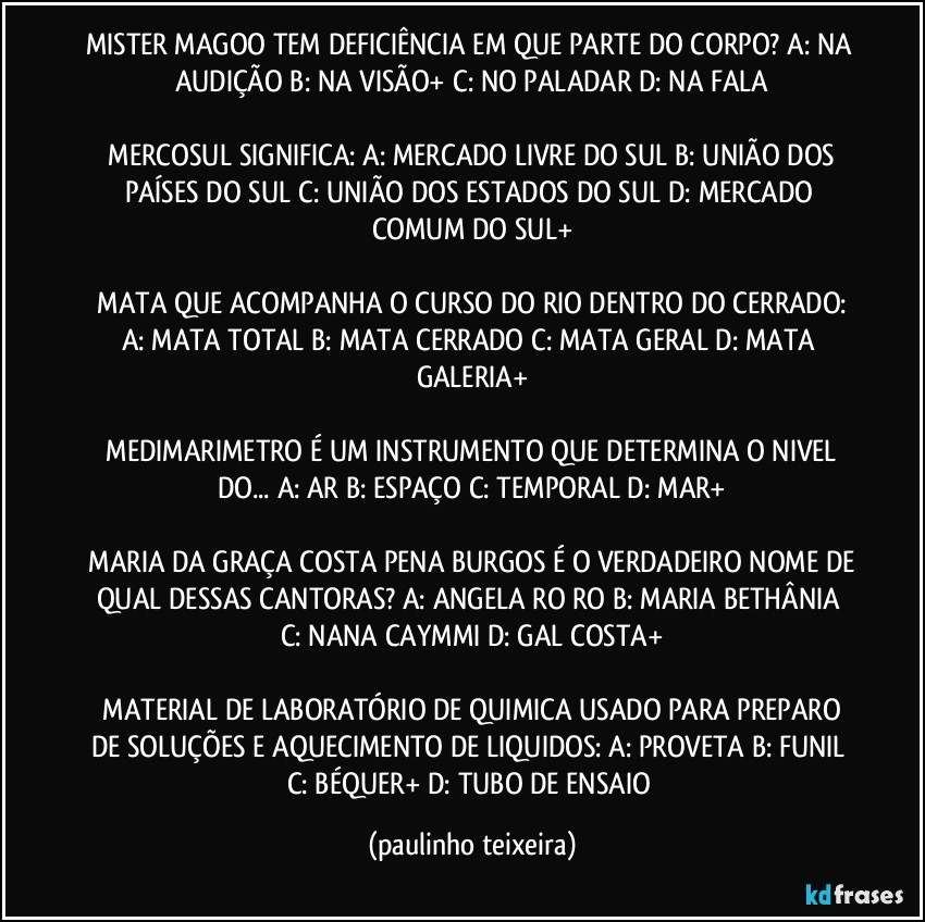 MISTER MAGOO TEM DEFICIÊNCIA EM QUE PARTE DO CORPO?  A: NA AUDIÇÃO  B: NA VISÃO+  C: NO PALADAR  D: NA FALA

 MERCOSUL SIGNIFICA: A: MERCADO LIVRE DO SUL  B: UNIÃO DOS PAÍSES DO SUL  C: UNIÃO DOS ESTADOS DO SUL  D: MERCADO COMUM DO SUL+

 MATA QUE ACOMPANHA O CURSO DO RIO DENTRO DO CERRADO:  A: MATA TOTAL  B: MATA  CERRADO  C: MATA GERAL  D: MATA GALERIA+

 MEDIMARIMETRO É UM INSTRUMENTO QUE DETERMINA O NIVEL DO... A: AR  B: ESPAÇO  C: TEMPORAL  D: MAR+

 MARIA DA GRAÇA COSTA PENA BURGOS É O VERDADEIRO NOME DE QUAL DESSAS  CANTORAS?  A: ANGELA RO RO  B: MARIA BETHÂNIA  C: NANA CAYMMI  D: GAL COSTA+

 MATERIAL DE LABORATÓRIO DE QUIMICA USADO PARA PREPARO DE SOLUÇÕES E AQUECIMENTO DE LIQUIDOS:  A: PROVETA  B: FUNIL  C: BÉQUER+  D: TUBO DE ENSAIO (paulinho teixeira)