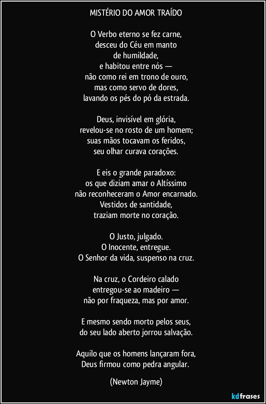 MISTÉRIO DO AMOR TRAÍDO
O Verbo eterno se fez carne,
desceu do Céu em manto
de humildade,
e habitou entre nós —
não como rei em trono de ouro,
mas como servo de dores,
lavando os pés do pó da estrada.
Deus, invisível em glória,
revelou-se no rosto de um homem;
suas mãos tocavam os feridos,
seu olhar curava corações.
E eis o grande paradoxo:
os que diziam amar o Altíssimo
não reconheceram o Amor encarnado.
Vestidos de santidade,
traziam morte no coração.
O Justo, julgado.
O Inocente, entregue.
O Senhor da vida, suspenso na cruz.
Na cruz, o Cordeiro calado
entregou-se ao madeiro —
não por fraqueza, mas por amor.
E mesmo sendo morto pelos seus,
do seu lado aberto jorrou salvação.
Aquilo que os homens lançaram fora,
Deus firmou como pedra angular. (Newton Jayme)