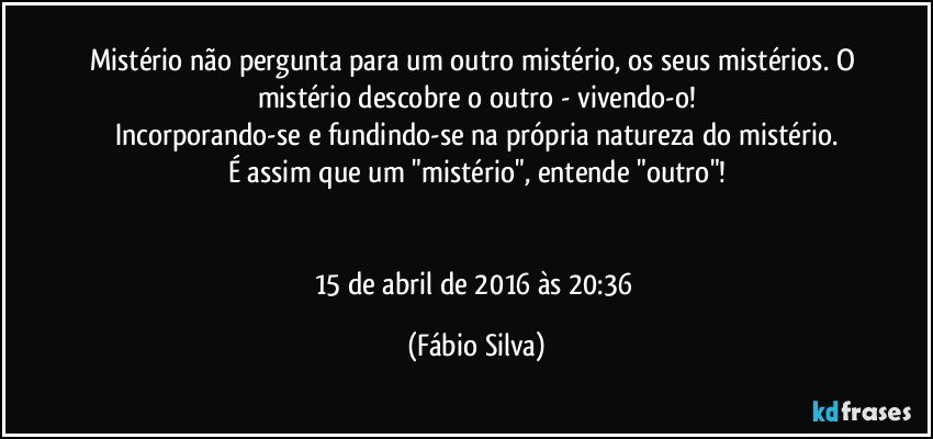 Mistério não pergunta para um outro mistério, os seus mistérios. O mistério descobre o outro - vivendo-o!
Incorporando-se e fundindo-se na própria natureza do mistério.
É assim que um "mistério", entende "outro"!


15 de abril de 2016 às 20:36 (Fábio Silva)