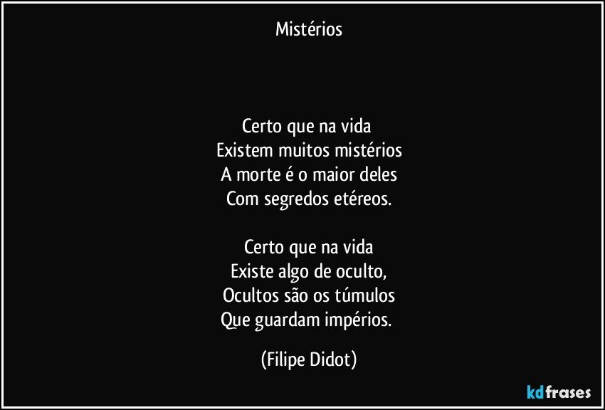 Mistérios



Certo que na vida 
Existem muitos mistérios
A morte é o maior deles
Com segredos etéreos.

Certo que na vida
Existe algo de oculto,
Ocultos são os túmulos
Que guardam impérios. (Filipe Didot)