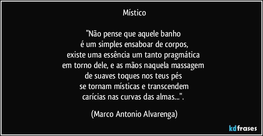 Místico

"Não pense que aquele banho 
é um simples ensaboar de corpos,
existe uma essência um tanto pragmática 
em torno dele, e as mãos naquela massagem 
de suaves toques nos teus pés 
se tornam místicas e transcendem
carícias nas curvas das almas...". (Marco Antonio Alvarenga)