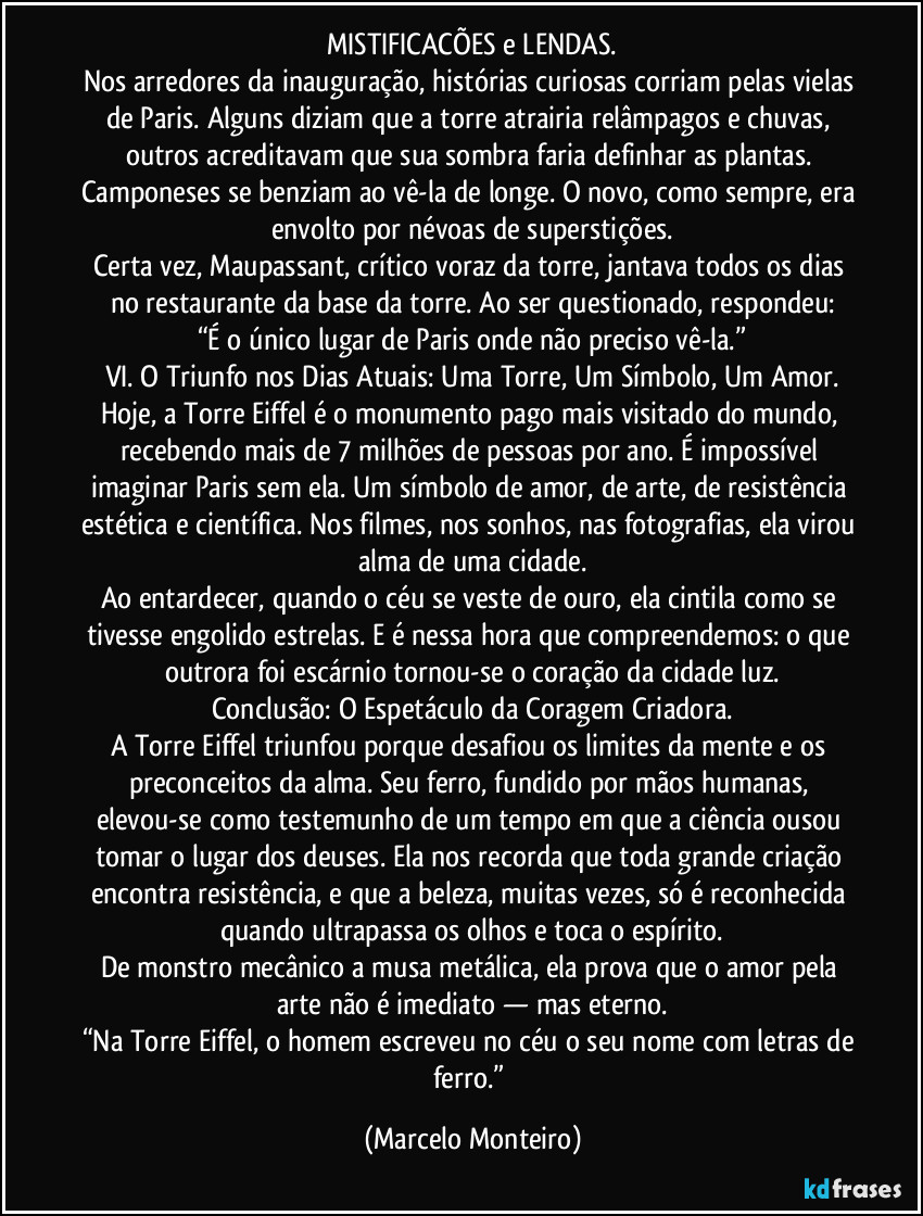 MISTIFICACÕES e LENDAS.
Nos arredores da inauguração, histórias curiosas corriam pelas vielas de Paris. Alguns diziam que a torre atrairia relâmpagos e chuvas, outros acreditavam que sua sombra faria definhar as plantas. Camponeses se benziam ao vê-la de longe. O novo, como sempre, era envolto por névoas de superstições.
Certa vez, Maupassant, crítico voraz da torre, jantava todos os dias no restaurante da base da torre. Ao ser questionado, respondeu:
“É o único lugar de Paris onde não preciso vê-la.”
VI. O Triunfo nos Dias Atuais: Uma Torre, Um Símbolo, Um Amor.
Hoje, a Torre Eiffel é o monumento pago mais visitado do mundo, recebendo mais de 7 milhões de pessoas por ano. É impossível imaginar Paris sem ela. Um símbolo de amor, de arte, de resistência estética e científica. Nos filmes, nos sonhos, nas fotografias, ela virou alma de uma cidade.
Ao entardecer, quando o céu se veste de ouro, ela cintila como se tivesse engolido estrelas. E é nessa hora que compreendemos: o que outrora foi escárnio tornou-se o coração da cidade luz.
Conclusão: O Espetáculo da Coragem Criadora.
A Torre Eiffel triunfou porque desafiou os limites da mente e os preconceitos da alma. Seu ferro, fundido por mãos humanas, elevou-se como testemunho de um tempo em que a ciência ousou tomar o lugar dos deuses. Ela nos recorda que toda grande criação encontra resistência, e que a beleza, muitas vezes, só é reconhecida quando ultrapassa os olhos e toca o espírito.
De monstro mecânico a musa metálica, ela prova que o amor pela arte não é imediato — mas eterno.
“Na Torre Eiffel, o homem escreveu no céu o seu nome com letras de ferro.” (Marcelo Monteiro)