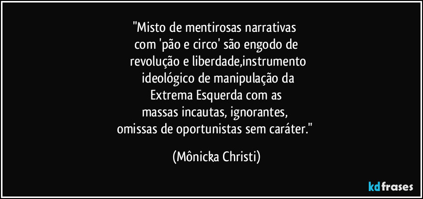 "Misto de mentirosas narrativas 
com 'pão e circo' são engodo de
 revolução e liberdade,instrumento
 ideológico de manipulação da
 Extrema Esquerda com as 
massas incautas, ignorantes, 
omissas de oportunistas sem caráter." (Mônicka Christi)