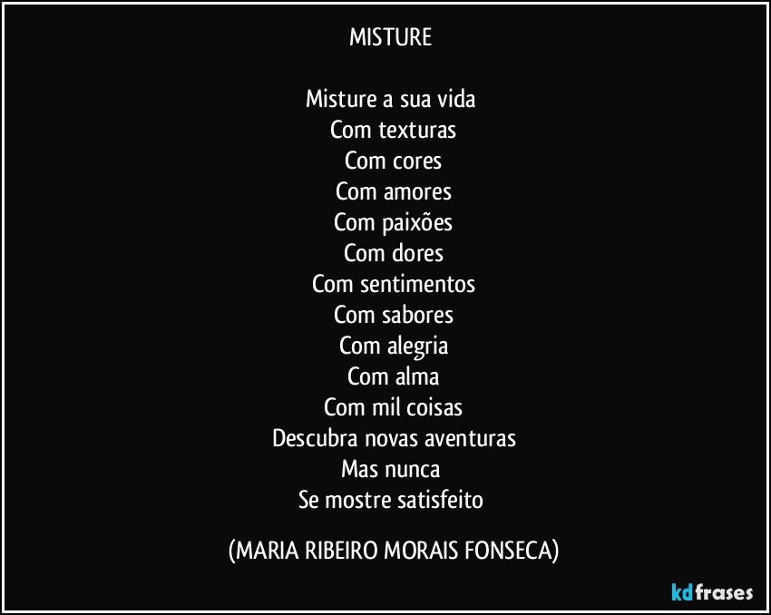 MISTURE 

Misture a sua vida  
Com texturas
Com cores
Com amores
Com paixões
Com dores
Com sentimentos
Com sabores
Com alegria
Com alma
Com mil coisas
Descubra novas aventuras
Mas nunca 
Se mostre satisfeito (MARIA RIBEIRO MORAIS FONSECA)