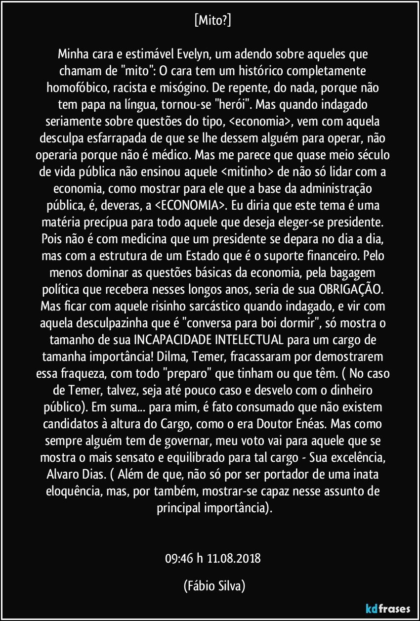 [Mito?] 

Minha cara e estimável Evelyn, um adendo sobre aqueles que chamam de "mito": O cara tem um histórico completamente homofóbico, racista e misógino. De repente, do nada, porque não tem papa na língua, tornou-se "herói". Mas quando indagado seriamente sobre questões do tipo, <economia>, vem com aquela desculpa esfarrapada de que se lhe dessem alguém para operar, não operaria porque não é médico. Mas me parece que quase meio século de vida pública não ensinou aquele <mitinho> de não só lidar com a economia, como mostrar para ele que a base da administração pública, é, deveras, a <ECONOMIA>. Eu diria que este tema é uma matéria precípua para todo aquele que deseja eleger-se presidente. Pois não é com medicina que um presidente se depara no dia a dia, mas com a estrutura de um Estado que é o suporte financeiro. Pelo menos dominar as questões básicas da economia, pela bagagem política que recebera nesses longos anos, seria de sua OBRIGAÇÃO. Mas ficar com aquele risinho sarcástico quando indagado, e vir com aquela desculpazinha que é "conversa para boi dormir", só mostra o tamanho de sua INCAPACIDADE INTELECTUAL para um cargo de tamanha importância! Dilma, Temer, fracassaram por demostrarem essa fraqueza, com todo "preparo" que tinham ou que têm. ( No caso de Temer, talvez, seja até pouco caso e desvelo com o dinheiro público). Em suma... para mim, é fato consumado que não existem candidatos à altura do Cargo, como o era Doutor Enéas. Mas como sempre alguém tem de governar, meu voto vai para aquele que se mostra o mais sensato e equilibrado para tal cargo - Sua excelência, Alvaro Dias. ( Além de que, não só por ser portador de uma inata eloquência, mas, por também, mostrar-se capaz nesse assunto de principal importância).


09:46 h  11.08.2018 (Fábio Silva)