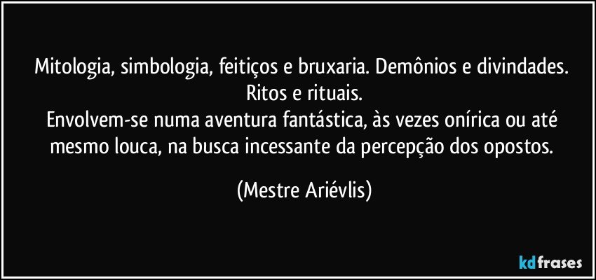 Mitologia, simbologia, feitiços e bruxaria. Demônios e divindades. Ritos e rituais.
Envolvem-se numa aventura fantástica, às vezes onírica ou até mesmo louca, na busca incessante da percepção dos opostos. (Mestre Ariévlis)