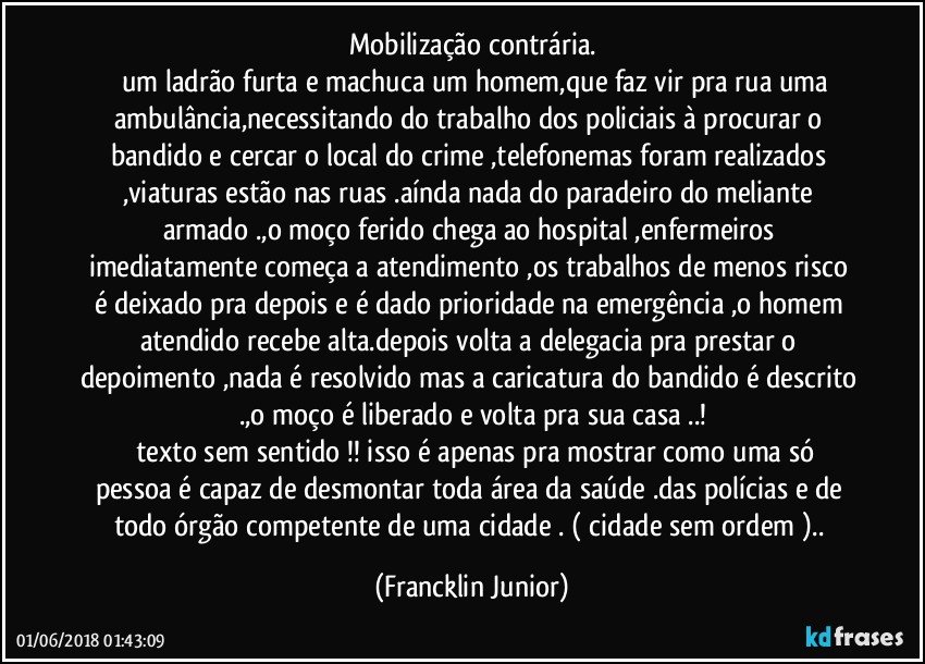 mobilização contrária.
      um ladrão furta e machuca um homem,que faz vir pra rua uma ambulância,necessitando do trabalho dos policiais à procurar o bandido e cercar o local do crime ,telefonemas foram realizados ,viaturas estão nas ruas .aínda nada do paradeiro do meliante armado .,o moço ferido chega ao hospital ,enfermeiros imediatamente  começa a atendimento ,os trabalhos de menos risco é deixado pra depois e é dado prioridade na emergência ,o homem atendido recebe alta.depois volta a delegacia pra prestar o depoimento ,nada é resolvido mas a caricatura do bandido é descrito .,o moço é liberado e volta pra sua casa ..!
     texto sem sentido !! isso é apenas pra mostrar como uma só pessoa é capaz de desmontar toda área da saúde .das polícias e de todo órgão competente de uma cidade .  ( cidade sem ordem ).. (Francklin Junior)