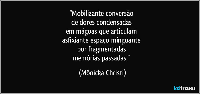 "Mobilizante conversão 
de dores condensadas  
em mágoas que articulam 
asfixiante espaço minguante 
por fragmentadas 
memórias passadas." (Mônicka Christi)