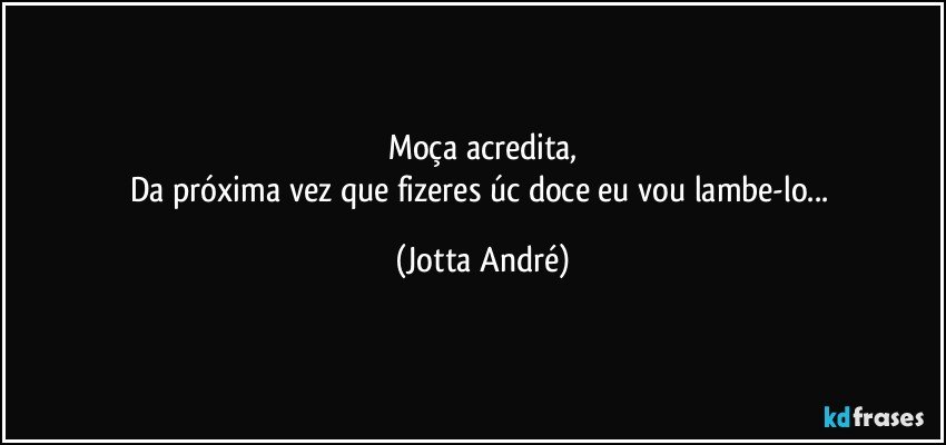 Moça acredita,
Da próxima vez que fizeres úc doce eu vou lambe-lo... (Jotta André)