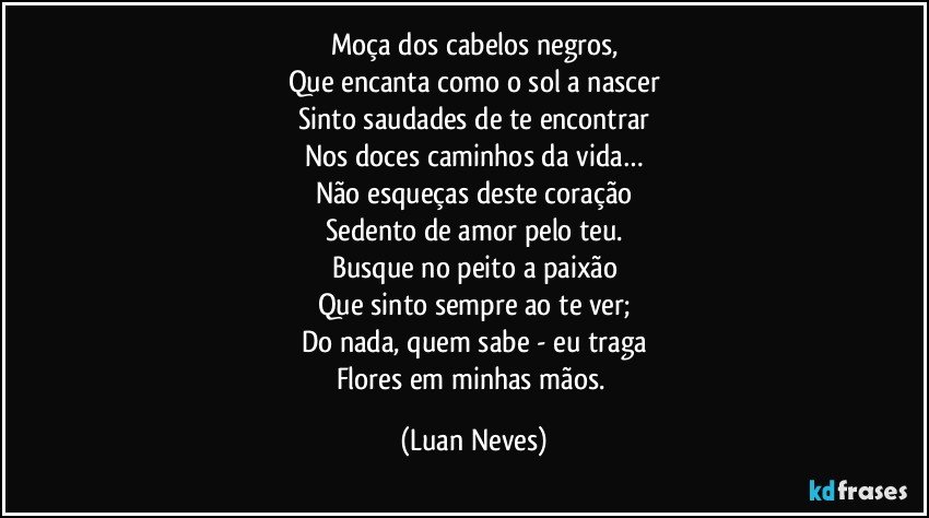 Moça dos cabelos negros,
Que encanta como o sol a nascer
Sinto saudades de te encontrar
Nos doces caminhos da vida…
Não esqueças deste coração
Sedento de amor pelo teu.
Busque no peito a paixão
Que sinto sempre ao te ver;
Do nada, quem sabe - eu traga
Flores em minhas mãos. (Luan Neves)