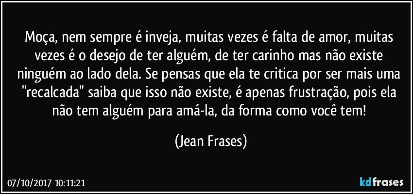 Moça, nem sempre é inveja, muitas vezes é falta de amor, muitas vezes é o desejo de ter alguém, de ter carinho mas não existe ninguém ao lado dela. Se pensas que ela te critica por ser mais uma "recalcada" saiba que isso não existe, é apenas frustração, pois ela não tem alguém para amá-la, da forma como você tem! (Jean Frases)