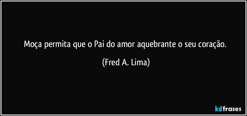 Moça permita que o Pai do amor aquebrante o seu coração. (Fred A. Lima)