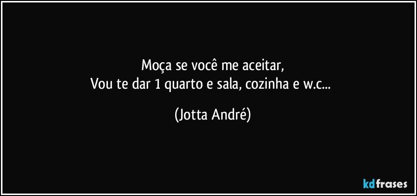 Moça se você me aceitar,
Vou te dar 1 quarto e sala, cozinha e w.c... (Jotta André)