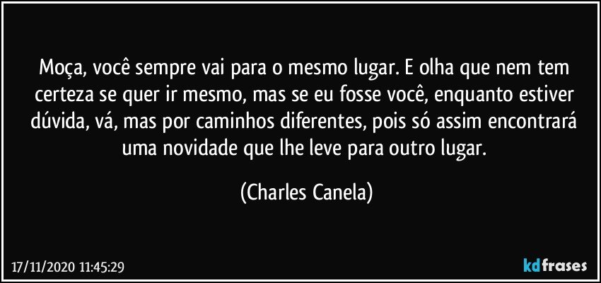 Moça, você sempre vai para o mesmo lugar. E olha que nem tem certeza se quer ir mesmo, mas se eu fosse você, enquanto estiver dúvida, vá, mas por caminhos diferentes, pois só assim encontrará uma novidade que lhe leve para outro lugar. (Charles Canela)