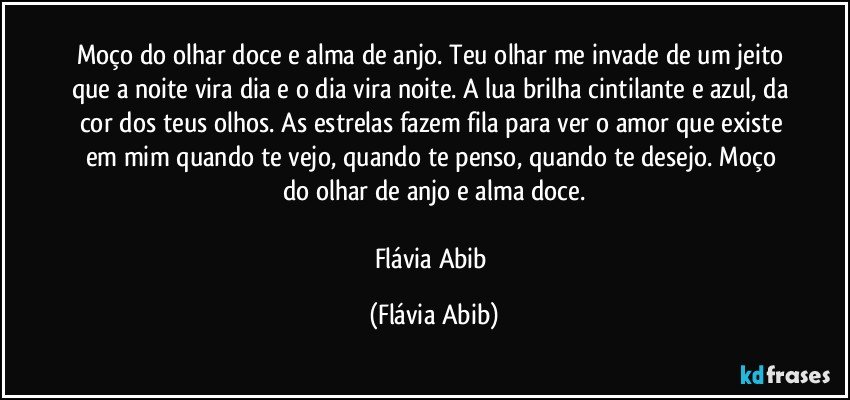 Moço do olhar doce e alma de anjo. Teu olhar me invade de um jeito que a noite vira dia e o dia vira noite. A lua brilha cintilante e azul, da cor dos teus olhos. As estrelas fazem fila para ver o amor que existe em mim quando te vejo, quando te penso, quando te desejo. Moço do olhar de anjo e alma doce.

Flávia Abib (Flávia Abib)