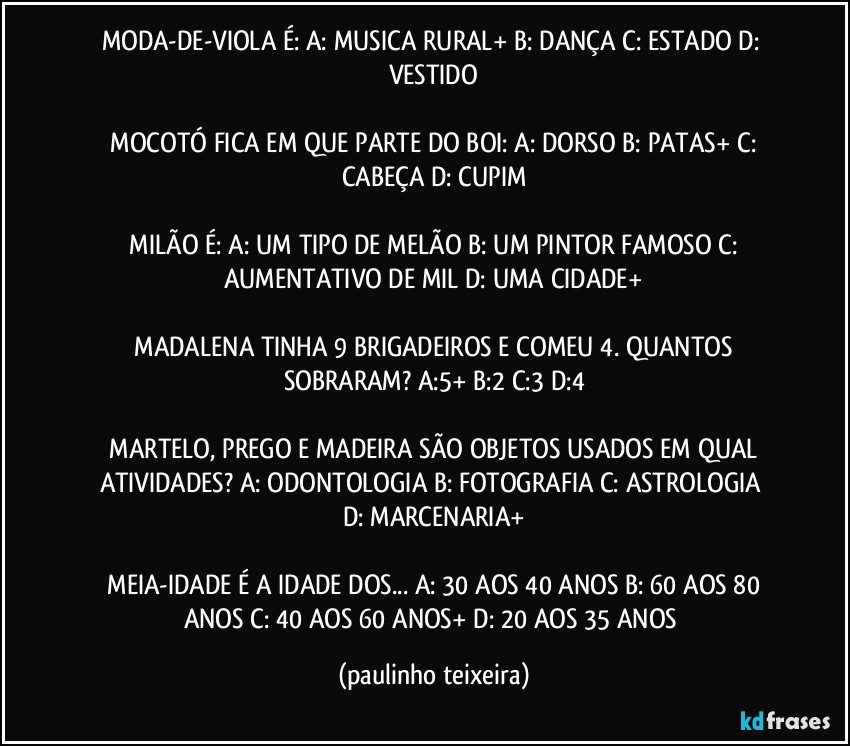 MODA-DE-VIOLA É:  A: MUSICA RURAL+  B: DANÇA  C: ESTADO  D: VESTIDO

 MOCOTÓ FICA EM QUE PARTE DO BOI:  A: DORSO  B: PATAS+  C: CABEÇA  D: CUPIM

 MILÃO É:  A: UM TIPO DE MELÃO  B: UM PINTOR FAMOSO  C: AUMENTATIVO DE MIL  D: UMA CIDADE+

 MADALENA TINHA 9 BRIGADEIROS E COMEU 4. QUANTOS SOBRARAM?  A:5+  B:2  C:3  D:4

 MARTELO, PREGO E MADEIRA SÃO OBJETOS USADOS EM QUAL ATIVIDADES?  A: ODONTOLOGIA  B: FOTOGRAFIA  C: ASTROLOGIA  D: MARCENARIA+

 MEIA-IDADE É A IDADE DOS... A: 30 AOS 40 ANOS  B: 60 AOS 80 ANOS  C: 40 AOS 60 ANOS+  D: 20 AOS 35 ANOS (paulinho teixeira)