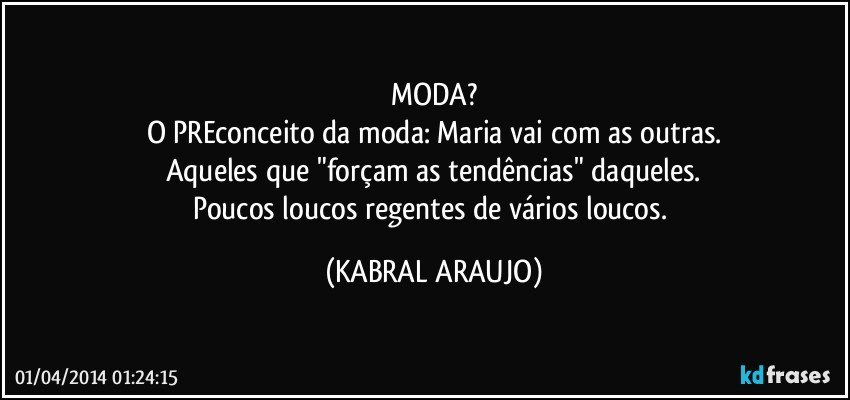 MODA?
O PREconceito da moda: Maria vai com as outras.
Aqueles que "forçam as tendências" daqueles.
Poucos loucos regentes de vários loucos. (KABRAL ARAUJO)