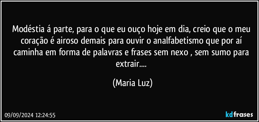 Modéstia á parte, para o que eu ouço hoje em dia, creio que o meu coração é airoso demais para ouvir o analfabetismo que por aí caminha em forma de palavras e frases sem nexo , sem sumo para extrair... (Maria Luz)