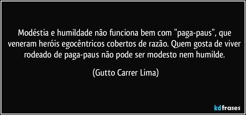 Modéstia e humildade não funciona bem com "paga-paus", que veneram heróis egocêntricos cobertos de razão. Quem gosta de viver rodeado de paga-paus não pode ser modesto nem humilde. (Gutto Carrer Lima)