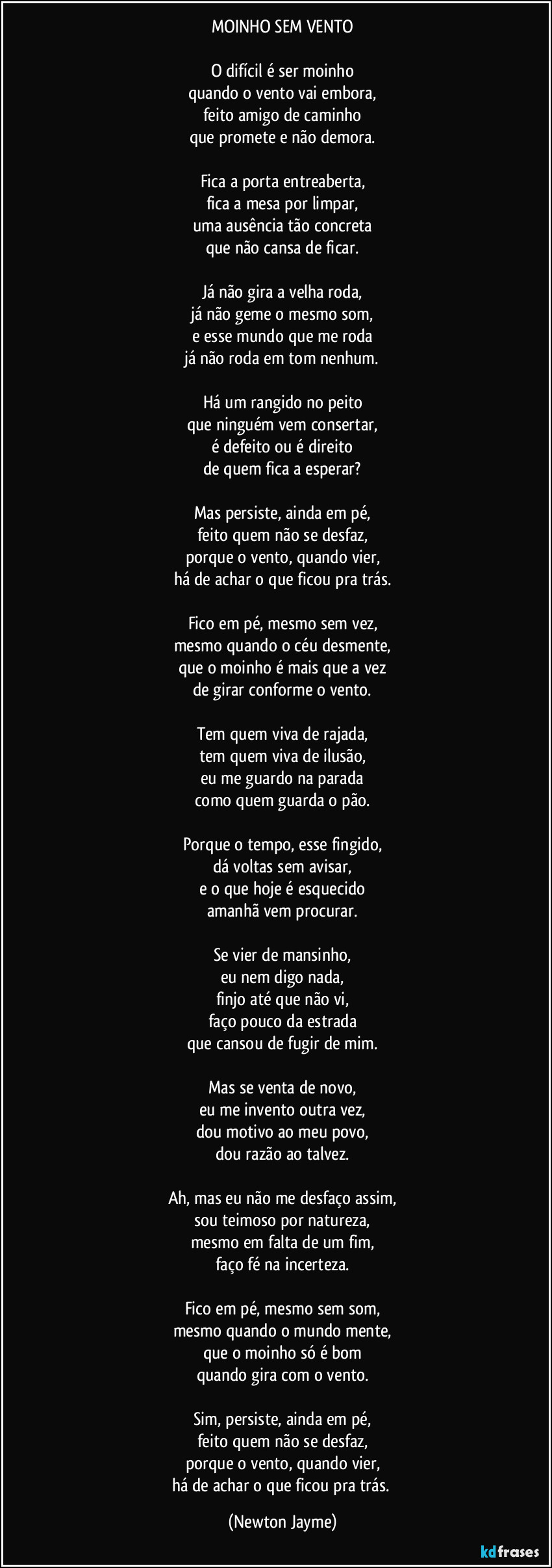 MOINHO SEM VENTO

O difícil é ser moinho
quando o vento vai embora,
feito amigo de caminho
que promete e não demora.

Fica a porta entreaberta,
fica a mesa por limpar,
uma ausência tão concreta
que não cansa de ficar.

Já não gira a velha roda,
já não geme o mesmo som,
e esse mundo que me roda
já não roda em tom nenhum.

Há um rangido no peito
que ninguém vem consertar,
é defeito ou é direito
de quem fica a esperar?

Mas persiste, ainda em pé,
feito quem não se desfaz,
porque o vento, quando vier,
há de achar o que ficou pra trás.

Fico em pé, mesmo sem vez,
mesmo quando o céu desmente,
que o moinho é mais que a vez
de girar conforme o vento.

Tem quem viva de rajada,
tem quem viva de ilusão,
eu me guardo na parada
como quem guarda o pão.

Porque o tempo, esse fingido,
dá voltas sem avisar,
e o que hoje é esquecido
amanhã vem procurar.

Se vier de mansinho,
eu nem digo nada,
finjo até que não vi,
faço pouco da estrada
que cansou de fugir de mim.

Mas se venta de novo,
eu me invento outra vez,
dou motivo ao meu povo,
dou razão ao talvez.

Ah, mas eu não me desfaço assim,
sou teimoso por natureza,
mesmo em falta de um fim,
faço fé na incerteza.

Fico em pé, mesmo sem som,
mesmo quando o mundo mente,
que o moinho só é bom
quando gira com o vento.

Sim, persiste, ainda em pé,
feito quem não se desfaz,
porque o vento, quando vier,
há de achar o que ficou pra trás. (Newton Jayme)