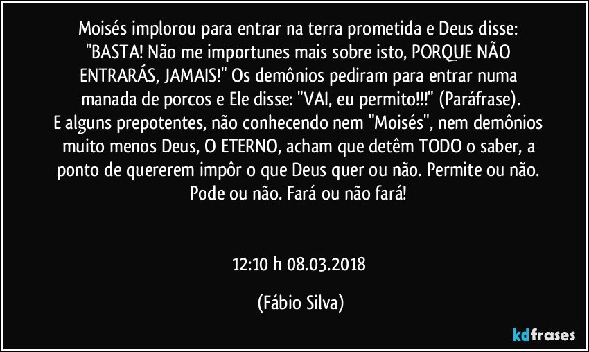 Moisés implorou para entrar na terra prometida e Deus disse: "BASTA!  Não me importunes mais sobre isto, PORQUE NÃO ENTRARÁS, JAMAIS!" Os demônios pediram para entrar numa manada de porcos e Ele  disse: "VAI, eu permito!!!" (Paráfrase).
E alguns prepotentes, não conhecendo nem "Moisés", nem demônios muito menos Deus, O ETERNO, acham que detêm TODO o saber,  a ponto de quererem impôr o que Deus quer ou não. Permite ou não.  Pode ou não. Fará ou não fará! 


12:10 h 08.03.2018 (Fábio Silva)