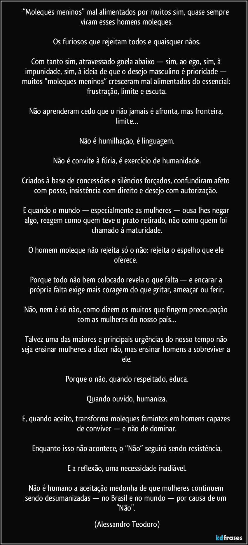 “Moleques meninos” mal alimentados por muitos sim, quase sempre viram esses homens moleques.
Os furiosos que rejeitam todos e quaisquer nãos.
Com tanto sim, atravessado goela abaixo — sim, ao ego, sim, à impunidade, sim, à ideia de que o desejo masculino é prioridade — muitos “moleques meninos” cresceram mal alimentados do essencial: frustração, limite e escuta.
Não aprenderam cedo que o não jamais é afronta, mas fronteira, limite…
Não é humilhação, é linguagem.
Não é convite à fúria, é exercício de humanidade.
Criados à base de concessões e silêncios forçados, confundiram afeto com posse, insistência com direito e desejo com autorização.
E quando o mundo — especialmente as mulheres — ousa lhes negar algo, reagem como quem teve o prato retirado, não como quem foi chamado à maturidade.
O homem moleque não rejeita só o não: rejeita o espelho que ele oferece.
Porque todo não bem colocado revela o que falta — e encarar a própria falta exige mais coragem do que gritar, ameaçar ou ferir.
Não, nem é só não, como dizem os muitos que fingem preocupação com as mulheres do nosso país…
Talvez uma das maiores e principais urgências do nosso tempo não seja ensinar mulheres a dizer não, mas ensinar homens a sobreviver a ele.
Porque o não, quando respeitado, educa.
Quando ouvido, humaniza.
E, quando aceito, transforma moleques famintos em homens capazes de conviver — e não de dominar.
Enquanto isso não acontece, o “Não” seguirá sendo resistência.
E a reflexão, uma necessidade inadiável.
Não é humano a aceitação medonha de que mulheres continuem sendo desumanizadas — no Brasil e no mundo — por causa de um “Não”. (Alessandro Teodoro)